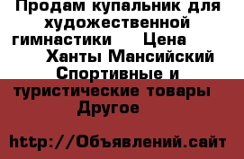 Продам купальник для художественной гимнастики   › Цена ­ 5 000 - Ханты-Мансийский Спортивные и туристические товары » Другое   